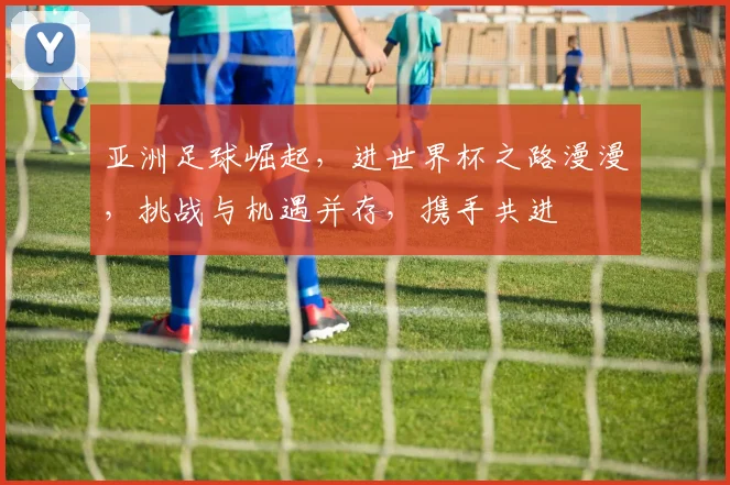 亚洲足球崛起，进世界杯之路漫漫，挑战与机遇并存，携手共进
