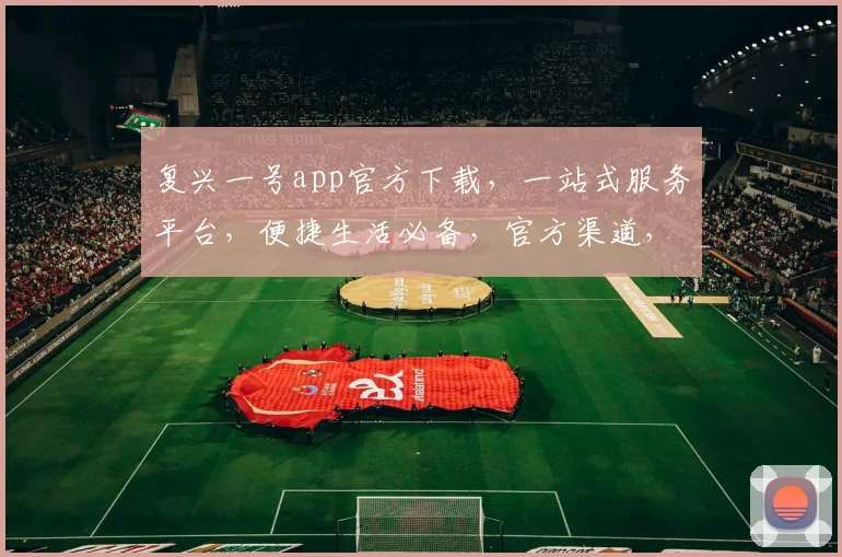 复兴一号app官方下载，一站式服务平台，便捷生活必备，官方渠道，安全可靠，立即下载体验