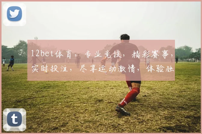 12bet体育，专业竞技，精彩赛事，实时投注，尽享运动激情，体验独特快感