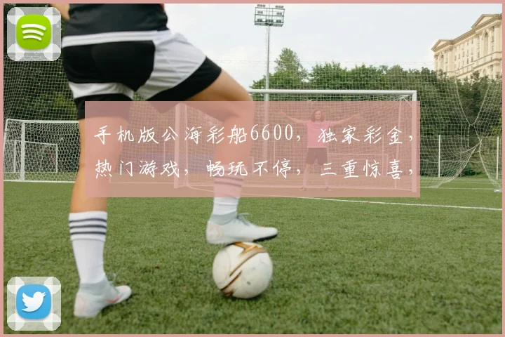 手机版公海彩船6600，独家彩金，热门游戏，畅玩不停，三重惊喜，等你来战