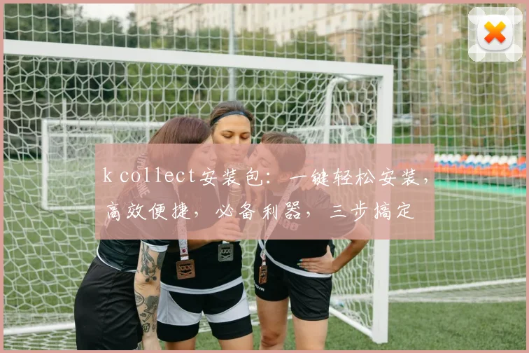 k collect安装包：一键轻松安装，高效便捷，必备利器，三步搞定