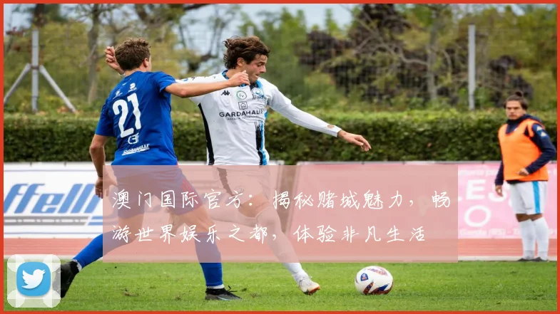 澳门国际官方：揭秘赌城魅力，畅游世界娱乐之都，体验非凡生活